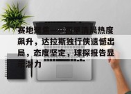 真人娱乐-包含赛地聚焦——西甲清晨热度飙升，达拉斯独行侠遗憾出局，态度坚定，球探报告显示潜力的词条